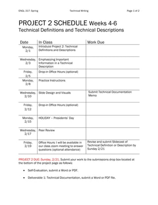 ENGL 317: Spring Technical Writing Page 1 of 2
PROJECT 2 SCHEDULE Weeks 4-6
Technical Definitions and Technical Descriptions
Date In Class Work Due
Monday,
2/1
Introduce Project 2: Technical
Definitions and Descriptions
Wednesday,
2/3
Emphasizing Important
Information in a Technical
Description
Friday,
2/5
Drop-in Office Hours (optional)
Monday,
2/8
Practice Instructions
Wednesday,
2/10
Slide Design and Visuals Submit Technical Documentation
Memo
Friday,
2/12
Drop-in Office Hours (optional)
Monday,
2/15
HOLIDAY – Presidents’ Day
Wednesday,
2/17
Peer Review
Friday,
2/19
Office Hours: I will be available in
our class zoom meeting to answer
questions (optional attendance)
Revise and submit Slidecast of
Technical Definition or Description by
Sunday 2/21
PROJECT 2 DUE: Sunday, 2/21. Submit your work to the submissions drop box located at
the bottom of the project page as follows:
• Self-Evaluation, submit a Word or PDF.
• Deliverable 1: Technical Documentation, submit a Word or PDF file.
 