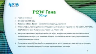 P2W Гана
Обзор
 Частная компания
 Основана в 2005 году
 Пальмах и Яэль Зееви – основатели и владельцы компании
 Главный офис, производственные площадки и региональное управление - Гана (260), ЮАР (18),
США (6), Латинская Америка (22), Россия (4), Италия (16)
 Ведущая компания по обработке и очистке воды, владеющая уникальной запатентованной
технологией для обработки наиболее опасных загрязняющих веществ в промышленности и
горнодобывающей отрасли
 Подход компании P2W к обработке воды является экологически чистым и, вероятно, одним из
наиболее сбалансированных процессов представленных на рынке
2
 