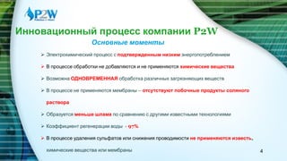 ‫שקף‬‫שני‬Инновационный процесс компании P2W
Основные моменты
 Электрохимический процесс с подтвержденным низким энергопотреблением
 В процессе обработки не добавляются и не применяются химические вещества
 Возможна ОДНОВРЕМЕННАЯ обработка различных загрязняющих веществ
 В процессе не применяются мембраны – отсутствуют побочные продукты соляного
раствора
 Образуется меньше шлама по сравнению с другими известными технологиями
 Коэффициент регенерации воды - 97%
 В процессе удаления сульфатов или снижения проводимости не применяются известь,
химические вещества или мембраны 4
 