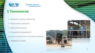 5 Технологий
 Удаление тяжелых металлов
 Разрушение цианидов
 Удаление мышьяка
 Снижение проводимости
(удаление сульфатов без использования мембран)
 Обработка шлама
Сохраняя экологию
сохраняем жизни
5
 