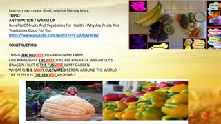 Learners can create short, original literary texts.
TOPIC:
ANTICIPATION / WARM UP
Benefits Of Fruits And Vegetables For Health - Why Are Fruits And
Vegetables Good For You
https://www.youtube.com/watch?v=V3qkfqM9qWc
CONSTRUCTION
THIS IS THE BIGGEST PUMPKIN IN MY FARM.
CHICKPEAS HAVE THE BEST SOLUBLE FIBER FOR WEIGHT LOSS
DRAGON FRUIT IS THE FUSSIEST IN MY GARDEN.
WHEAT IS THE MOST CULTIVATED CEREAL AROUND THE WORLD.
THE PEPPER IS THE SPICIEST VEGETABLE.
3
 