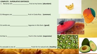 COMPLETE . SUPERLATIVE SENTENCES
1. Bananas are __________________ fruit at my home. (abundant)
2. Mangoes are _________________ fruit in Costa Rica. (common)
3. Lentils are____________________ legumes in this farm. (good)
4. Kiwi is _______________________ fruit in the market. (expensive)
5. avocado is one of _________________ fruits for its natural oils. (healthy)
4
 