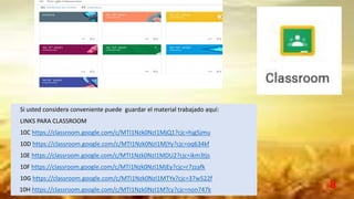 8
Si usted considera conveniente puede guardar el material trabajado aquí:
LINKS PARA CLASSROOM
10C https://classroom.google.com/c/MTI1Nzk0NzI1MjQ1?cjc=hjg5jmu
10D https://classroom.google.com/c/MTI1Nzk0NzI1MjYy?cjc=oq634kf
10E https://classroom.google.com/c/MTI1Nzk0NzI1MDU2?cjc=ikm3tjs
10F https://classroom.google.com/c/MTI1Nzk0NzI1MjEy?cjc=r7zzafk
10G https://classroom.google.com/c/MTI1Nzk0NzI1MTYx?cjc=37w522f
10H https://classroom.google.com/c/MTI1Nzk0NzI1MTcy?cjc=non747k
 
