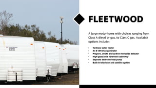 FLEETWOOD
A large motorhome with choices ranging from
Class A diesel or gas, to Class C gas. Available
options include:
•	 Tankless water heater
•	 An 8 kW Onan generator
•	 Propane, smoke and carbon monoxide detector
•	 High-gloss solid hardwood cabinetry
•	 Separate bedroom heat pump
•	 Built-in television and satellite system
 