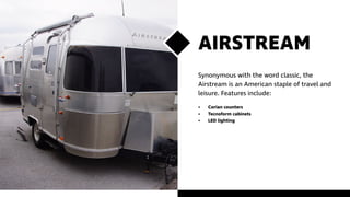 AIRSTREAM
Synonymous with the word classic, the
Airstream is an American staple of travel and
leisure. Features include:
•	 Corian counters
•	 Tecnoform cabinets
•	 LED lighting
 