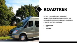 ROADTREK
A Class B motor home (camper van).
Works best as a six-passenger minivan that
can be reconfigured into a small camper with
a pop-up roof tent. Includes:
•	 Onboard fridge
•	Sink
•	Microwave
 