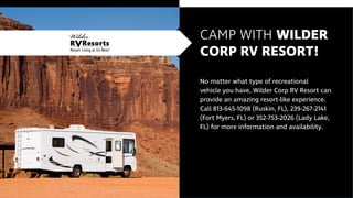 CAMP WITH WILDER
CORP RV RESORT!
No matter what type of recreational
vehicle you have, Wilder Corp RV Resort can
provide an amazing resort-like experience.
Call 813-645-1098 (Ruskin, FL), 239-267-2141
(Fort Myers, FL) or 352-753-2026 (Lady Lake,
FL) for more information and availability.
 