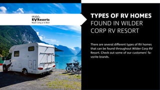TYPES OF RV HOMES
FOUND IN WILDER
CORP RV RESORT
There are several different types of RV homes
that can be found throughout Wilder Corp RV
Resort. Check out some of our customers’ fa-
vorite brands.
 