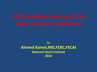 P2Y12 inhibitors during PCI for
Acute coronary syndromes
By
Ahmed Kamel,MD,FEBC,FSCAI
National Heart institute
2018
 