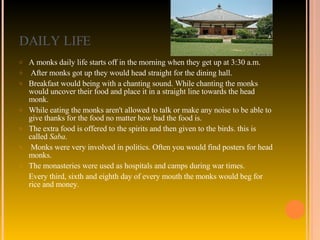 DAILY LIFE A monks daily life starts off in the morning when they get up at 3:30 a.m. After monks got up they would head straight for the dining hall.  Breakfast would being with a chanting sound. While chanting the monks would uncover their food and place it in a straight line towards the head monk.  While eating the monks aren't allowed to talk or make any noise to be able to give thanks for the food no matter how bad the food is.  The extra food is offered to the spirits and then given to the birds. this is called  Saba . Monks were very involved in politics. Often you would find posters for head monks.  The monasteries were used as hospitals and camps during war times.  Every third, sixth and eighth day of every mouth the monks would beg for rice and money. 