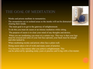 THE GOAL OF MEDITATION Monks and priests meditate in monasteries.  The monasteries are in isolated areas so the monks will not be distracted from clearing their minds. The main goal is to get to the gateway of enlightenment.  To do this you must do zazen or an intense mediation while sitting. The purpose of zazen is to clear your mind of any thoughts and desires. When you are meditating you must sit a certain way. This way is that your legs must be crossed and soles of your feet face upward, your back must be straight and chin tucked in.  When meditating monks and priests often face a plain wall. Doing zazen takes a lot of work and many years of practice.  You become a Zen master after you achieve enlightenment. This can be achieved by spending many years or practice and living with a Zen master. 