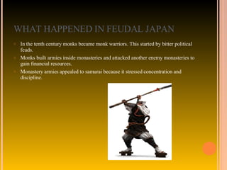 WHAT HAPPENED IN FEUDAL JAPAN In the tenth century monks became monk warriors. This started by bitter political feuds.  Monks built armies inside monasteries and attacked another enemy monasteries to gain financial resources.  Monastery armies appealed to samurai because it stressed concentration and discipline. 