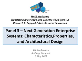 FInES Workshop
  Translating Knowledge Into Growth: views from ICT
    Research to Support Future Business Innovation

Panel 3 – Next Generation Enterprise
 Systems: Characteristics,Properties,
      and Architectural Design
                    FIA Conference
                   Aalborg, Denmark
                      8 May 2012
 