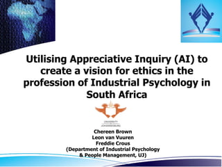 Utilising Appreciative Inquiry (AI) to
   create a vision for ethics in the
profession of Industrial Psychology in
             South Africa	
  


                  Chereen Brown
                 Leon van Vuuren
                   Freddie Crous
        (Department of Industrial Psychology
            & People Management, UJ)	
  
 