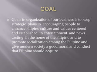 GOAL Goals in organization of our business is to keep strategic  plans in  encouraging people to enhance Filipino culture and values centered and established  in entertainment  and news casting  in the home of the Filipino and to promote socialization among the Filipino and give modern society a good moral and conduct that Filipino should acquire. 