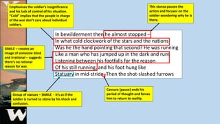 In bewilderment then he almost stopped –
In what cold clockwork of the stars and the nations
Was he the hand pointing that second? He was running
Like a man who has jumped up in the dark and runs
Listening between his footfalls for the reason
Of his still running, and his foot hung like
Statuary in mid-stride. Then the shot-slashed furrows
Emphasises the soldier’s insignificance
and his lack of control of his situation.
“Cold” implies that the people in charge
of the war don’t care about individual
soldiers.
This stanza pauses the
action and focuses on the
soldier wondering why he is
there.
Caesura (pause) ends his
period of thought and forces
him to return to reality.
Group of statues – SIMILE - it’s as if the
soldier is turned to stone by his shock and
confusion.
SIMILE – creates an
image of someone blind
and irrational – suggests
there’s no rational
reason for war.
 