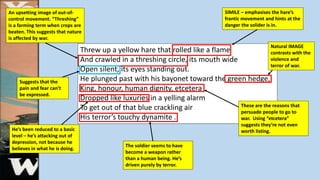 Threw up a yellow hare that rolled like a flame
And crawled in a threshing circle, its mouth wide
Open silent, its eyes standing out.
He plunged past with his bayonet toward the green hedge,
King, honour, human dignity, etcetera
Dropped like luxuries in a yelling alarm
To get out of that blue crackling air
His terror’s touchy dynamite .
An upsetting image of out-of-
control movement. “Threshing”
is a farming term when crops are
beaten. This suggests that nature
is affected by war.
SIMILE – emphasises the hare’s
frantic movement and hints at the
danger the solider is in.
These are the reasons that
persuade people to go to
war. Using “etcetera”
suggests they’re not even
worth listing.
Suggests that the
pain and fear can’t
be expressed.
He’s been reduced to a basic
level – he’s attacking out of
depression, not because he
believes in what he is doing.
The soldier seems to have
become a weapon rather
than a human being. He’s
driven purely by terror.
Natural IMAGE
contrasts with the
violence and
terror of war.
 