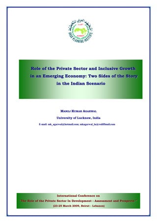 Role of the Private Sector and Inclusive Growth
      in an Emerging Economy: Two Sides of the Story
                         in the Indian Scenario




                            MANOJ KUMAR AGARWAL

                         University of Lucknow, India

            E-mail: mk_agarwal@hotmail.com; mkagarwal_lu@rediffmail.com




                         International Conference on
“The Role of the Private Sector In Development : Assessment and Prospects ”
                       (23-25 March 2009, Beirut - Lebanon)
 