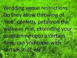Wedding venue restrictions.
Do they allow throwing of
‘rice’, confetti, petals on the
walkway mat, extending your
programme upto a certain
time, can you come with
certain stuff, etc.?
 