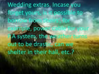 Wedding extras. Incase you
forget yours, is it possible to
borrow from theirs’, for
example, power cable for your
P.A system, the weather turns
out to be drastic, can we
shelter in their hall, etc.?
 
