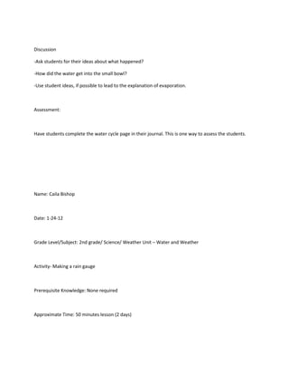 Discussion

-Ask students for their ideas about what happened?

-How did the water get into the small bowl?

-Use student ideas, if possible to lead to the explanation of evaporation.



Assessment:



Have students complete the water cycle page in their journal. This is one way to assess the students.




Name: Caila Bishop



Date: 1-24-12



Grade Level/Subject: 2nd grade/ Science/ Weather Unit – Water and Weather



Activity- Making a rain gauge



Prerequisite Knowledge: None required



Approximate Time: 50 minutes lesson (2 days)
 