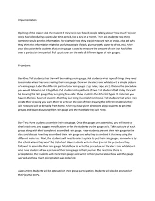 Implementation:



Opening of the lesson: Ask the student if they have ever heard people talking about “how much” rain or
snow has fallen during a particular time period, like a day or a month. Then ask students how think
someone would get this information. For example how they would measure rain or snow. Also ask why
they think this information might be useful to people (floods, plant growth, water to drink, etc). After
your discussion tells students that a rain gauge is used to measure the amount of rain that has fallen
over a particular time period. Pull up pictures on the web of different types of rain gauges.



Procedure:



Day One: Tell students that they will be making a rain gauge. Ask students what type of things they need
to consider when they are creating their rain gauge. Draw on the electronic whiteboard a simple picture
of a rain gauge. Label the different parts of your rain gauge (cup, ruler, tape, etc.). Discuss the procedure
you would follow to put it together. Put students into partners of two. Tell students that today they will
be drawing the rain gauge they are going to create. Show students the different types of materials you
have in the box. Also tell students that they can bring materials from home. Tell students that when they
create their drawing you want them to write on the side of their drawing the different materials they
will need and will be bringing from home. After you have given directions allow students to get into
groups and begin discussing their rain gauge and the materials they will need.



Day Two: Have students assemble their rain gauge. Once the gauges are assembled, you will want to
check each one, and suggest modifications or let the students try the gauge as is. Take a picture of each
group along with their completed assembled rain gauge. Have students present their rain gauge to the
class and discuss how they assembled their rain gauge and why they assembled it that way using the
different materials. Next, the students will need to select a place to put their rain gauges, somewhere by
the school where they won’t be disturbed. Have students write in their journal the procedure they
followed to assemble their rain gauge. Model how to write the procedure on the electronic whiteboard.
Also have students draw a picture of their rain gauge in their journal. The next time there is
precipitation, the students will check their gauges and write in their journal about how well the gauge
worked and how much precipitation was collected.



Assessment: Students will be assessed on their group participation. Students will also be assessed on
their journal entry.
 
