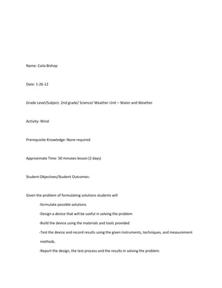 Name: Caila Bishop



Date: 1-26-12



Grade Level/Subject: 2nd grade/ Science/ Weather Unit – Water and Weather



Activity: Wind



Prerequisite Knowledge: None required



Approximate Time: 50 minutes lesson (2 days)



Student Objectives/Student Outcomes:



Given the problem of formulating solutions students will

        -formulate possible solutions

        -Design a device that will be useful in solving the problem

        -Build the device using the materials and tools provided

        -Test the device and record results using the given instruments, techniques, and measurement

        methods.

        -Report the design, the test process and the results in solving the problem.
 