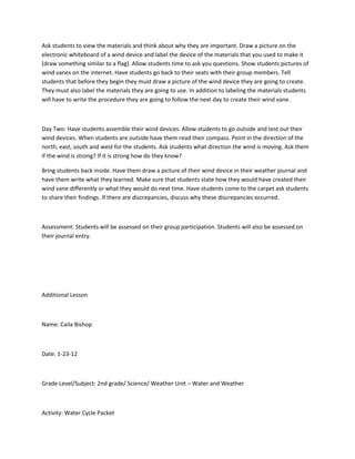 Ask students to view the materials and think about why they are important. Draw a picture on the
electronic whiteboard of a wind device and label the device of the materials that you used to make it
(draw something similar to a flag). Allow students time to ask you questions. Show students pictures of
wind vanes on the internet. Have students go back to their seats with their group members. Tell
students that before they begin they must draw a picture of the wind device they are going to create.
They must also label the materials they are going to use. In addition to labeling the materials students
will have to write the procedure they are going to follow the next day to create their wind vane.



Day Two: Have students assemble their wind devices. Allow students to go outside and test out their
wind devices. When students are outside have them read their compass. Point in the direction of the
north, east, south and west for the students. Ask students what direction the wind is moving. Ask them
if the wind is strong? If it is strong how do they know?

Bring students back inside. Have them draw a picture of their wind device in their weather journal and
have them write what they learned. Make sure that students state how they would have created their
wind vane differently or what they would do next time. Have students come to the carpet ask students
to share their findings. If there are discrepancies, discuss why these discrepancies occurred.



Assessment: Students will be assessed on their group participation. Students will also be assessed on
their journal entry.




Additional Lesson



Name: Caila Bishop



Date: 1-23-12



Grade Level/Subject: 2nd grade/ Science/ Weather Unit – Water and Weather



Activity: Water Cycle Packet
 