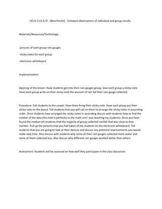 - SCI.K-3.11.A.1f - [Benchmark] - Compare observations of individual and group results.



Materials/Resources/Technology:



-pictures of each group rain gauges

-sticky notes for each group

-electronic whiteboard



Implementation:



Opening of the lesson: Have students get into their rain gauges group. Give each group a sticky note.
Have each group write on their sticky note the amount of rain fall their rain gauge collected.



Procedure: Call students to the carpet. Have them bring their sticky note. Have each group put their
sticky note on the board. Tell students that you will call on them to arrange the sticky notes in ascending
order. Once students have arranged the sticky notes in ascending discuss with students how to find the
median of the data (this tied in perfectly to the math unit I was teaching my students). Once you have
found the median tell students that the majority of group collected rainfall that was close to that
number. Pull up the pictures that you had taken of the students on the electronic whiteboard. Tell
students that you are going to look at their devices and discuss any potential improvements you would
make next time. Also discuss with students why some of their rain gauges collected more water and
some of them collected less. Also discuss why different rain gauges worked better than others.



Assessment: Students will be assessed on how well they participate in the class discussion.
 