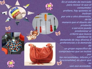 En el estudio de mercado
       para revisar lo que el
                 consumidor
    prefiere, hay quienes se
                      inclinan
  por una u otra dimensión,
                        de tal
  manera que el diseño del
                    producto
            o servicio puede
               predominar el
          criterio que busca
                 satisfacer la
 demanda de muy diversa 2
 preferencias o la demanda
                            de
     un grupo especifico de
compradores que se inclina
                           por
las necesidades, interés y f
funcionalidad, es decir que
                            su
          uso sea accesible.
 