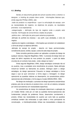 65
4.1. Briefing
Sendo um documento gerado de comum acordo entre o cliente e o
designer, o briefing do projeto deve conter informações básicas que,
ainda segundo Phillips (2004), são:
.visão do produto e a experiência – que é a articulação do escopo, com
as necessidades do negócio, os objetivos do projeto, os resultados
previstos e as expectativas.
.categorização – definição do tipo do negócio onde o projeto está
inserido. Verificação de concorrência e dados do projeto.
.público alvo – definição de para quem estamos projetando.
.definição do portfolio da empresa – seu perfil, suas atividades, o ramo de
negócio.
.objetivos do negócio e estratégias – informações que consistem em estabelecer
a forma de atingir os objetivos definidos.
.definição do escopo do projeto - descrito em fases pormenorizadas,
considerando prazos, tarefas, equipe, custos de cada etapa do projeto.
Estes conceitos genéricos podem ser aplicados a projetos de design de
qualquer natureza. Segundo Magalhães (1994), “o processo de design deve ser
capaz de definir requisitos do novo produto (ou projeto) a partir de dados
oriundos de um contexto mais amplo, onde o design se insere.”.
Ainda segundo Magalhães (1994), design estratégico contempla não só
os usuários, mas a sociedade como beneficiários do produto. Nesta definição
incluem-se também os fabricantes do produto. Distingue assim o design
estratégico, do design operacional. Enquanto no design estratégico a forma
segue o que se quer comunicar: a forma segue a mensagem; no design
operacional as questões relativas ao desempenho, às características prático-
operacionais são enfatizadas: a forma segue a função (MAGALHÃES, 1994).
No design de sinalização, o processo de design apresenta características
próprias, pois não se trata de um produto único, e sim de um sistema, composto
por vários sub-sistemas com necessidades específicas.
As características do design de sinalização determinam a aplicação de
um modelo híbrido: onde por um lado as questões técnico-operacionais são
fundamentais (solução de problemas físicos, desenvolver corretamente o
produto, ênfase nas necessidades do usuário) por outro lado as questões
simbólicas também são enfatizadas (a ação desde o início participando da
conceituação, a interdisciplinaridade, ênfase nas necessidades e desejos do
PUC-Rio-CertificaçãoDigitalNº0510328/CA
 