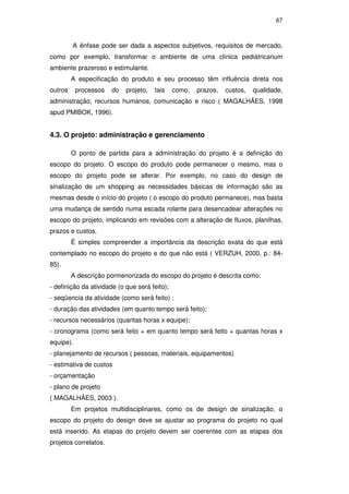 67
A ênfase pode ser dada a aspectos subjetivos, requisitos de mercado,
como por exemplo, transformar o ambiente de uma clínica pediátricanum
ambiente prazeroso e estimulante.
A especificação do produto e seu processo têm influência direta nos
outros processos do projeto, tais como, prazos, custos, qualidade,
administração, recursos humanos, comunicação e risco ( MAGALHÃES, 1998
apud PMIBOK, 1996).
4.3. O projeto: administração e gerenciamento
O ponto de partida para a administração do projeto é a definição do
escopo do projeto. O escopo do produto pode permanecer o mesmo, mas o
escopo do projeto pode se alterar. Por exemplo, no caso do design de
sinalização de um shopping as necessidades básicas de informação são as
mesmas desde o início do projeto ( o escopo do produto permanece), mas basta
uma mudança de sentido numa escada rolante para desencadear alterações no
escopo do projeto, implicando em revisões com a alteração de fluxos, planilhas,
prazos e custos.
É simples compreender a importância da descrição exata do que está
contemplado no escopo do projeto e do que não está ( VERZUH, 2000, p.: 84-
85).
A descrição pormenorizada do escopo do projeto é descrita como:
- definição da atividade (o que será feito);
- seqüencia da atividade (como será feito) ;
- duração das atividades (em quanto tempo será feito);
- recursos necessários (quantas horas x equipe);
- cronograma (como será feito + em quanto tempo será feito + quantas horas x
equipe).
- planejamento de recursos ( pessoas, materiais, equipamentos)
- estimativa de custos
- orçamentação
- plano de projeto
( MAGALHÃES, 2003 ).
Em projetos multidisciplinares, como os de design de sinalização, o
escopo do projeto do design deve se ajustar ao programa do projeto no qual
está inserido. As etapas do projeto devem ser coerentes com as etapas dos
projetos correlatos.
PUC-Rio-CertificaçãoDigitalNº0510328/CA
 