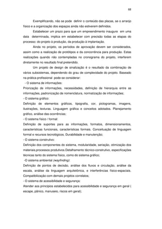 68
Exemplificando, não se pode definir o conteúdo das placas, se o arranjo
físico e a organização dos espaços ainda não estiverem definidos.
Estabelecer um prazo para que um empreendimento inaugure em uma
data determinada, implica em estabelecer com precisão todas as etapas do
processo: do projeto à produção, da produção à implantação.
Ainda no projeto, os períodos de aprovação devem ser considerados,
assim como a realização de protótipos e da concorrência para produção. Estas
realizações quando não contempladas no cronograma do projeto, interferem
diretamente no resultado final pretendido.
Um projeto de design de sinalização é o resultado da combinação de
vários subsistemas, dependendo do grau de complexidade do projeto. Baseado
na prática profissional pode-se considerar:
- O sistema de informações:
Priorização de informações, necessidades, definição de hierarquia entre as
informações, padronização de nomenclatura, normatização de informações;
- O sistema gráfico:
Definição de elementos gráficos, tipografia, cor, pictogramas, imagens,
ilustrações, texturas. Linguagem gráfica e conceitos adotados. Planejamento
gráfico, análise das ocorrências;
- O sistema físico / formal:
Definição de suportes para as informações, formatos, dimensionamentos,
características funcionais, características formais. Conceituação de linguagem
formal e recursos tecnológicos. Durabilidade e manutenção;
- O sistema construtivo:
Definição dos componentes do sistema, modularidade, seriação, otimização dos
materiais,processos produtivos.Detalhamento técnico-construtivo, especificações
técnicas tanto do sistema físico, como do sistema gráfico;
-O sistema ambiental (wayfinding):
Definição de pontos de decisão, análise dos fluxos e circulação, análise da
escala, análise da linguagem arquitetônica, e interferências físico-espaciais.
Compatibilização com demais projetos correlatos;
- O sistema de acessibilidade e segurança:
Atender aos princípios estabelecidos para acessibilidade e segurança em geral (
escape, pânico, manuseio, riscos em geral);
PUC-Rio-CertificaçãoDigitalNº0510328/CA
 