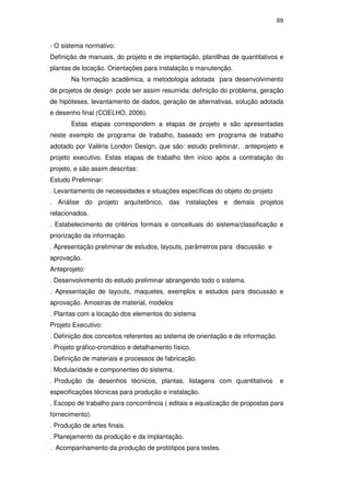 69
- O sistema normativo:
Definição de manuais, do projeto e de implantação, planillhas de quantitativos e
plantas de locação. Orientações para instalação e manutenção.
Na formação acadêmica, a metodologia adotada para desenvolvimento
de projetos de design pode ser assim resumida: definição do problema, geração
de hipóteses, levantamento de dados, geração de alternativas, solução adotada
e desenho final (COELHO, 2006).
Estas etapas correspondem a etapas de projeto e são apresentadas
neste exemplo de programa de trabalho, baseado em programa de trabalho
adotado por Valéria London Design, que são: estudo preliminar, anteprojeto e
projeto executivo. Estas etapas de trabalho têm início após a contratação do
projeto, e são assim descritas:
Estudo Preliminar:
. Levantamento de necessidades e situações específicas do objeto do projeto
. Análise do projeto arquitetônico, das instalações e demais projetos
relacionados.
. Estabelecimento de critérios formais e conceituais do sistema/classificação e
priorização da informação.
. Apresentação preliminar de estudos, layouts, parâmetros para discussão e
aprovação.
Anteprojeto:
. Desenvolvimento do estudo preliminar abrangendo todo o sistema.
. Apresentação de layouts, maquetes, exemplos e estudos para discussão e
aprovação. Amostras de material, modelos
. Plantas com a locação dos elementos do sistema
Projeto Executivo:
. Definição dos conceitos referentes ao sistema de orientação e de informação.
. Projeto gráfico-cromático e detalhamento físico.
. Definição de materiais e processos de fabricação.
. Modularidade e componentes do sistema.
. Produção de desenhos técnicos, plantas, listagens com quantitativos e
especificações técnicas para produção e instalação.
. Escopo de trabalho para concorrência ( editais e equalização de propostas para
fornecimento).
. Produção de artes finais.
. Planejamento da produção e da implantação.
. Acompanhamento da produção de protótipos para testes.
PUC-Rio-CertificaçãoDigitalNº0510328/CA
 