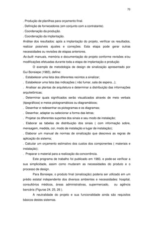 70
. Produção de planilhas para orçamento final.
. Definição de fornecedores (em conjunto com a contratante).
. Coordenação da produção.
. Coordenação da implantação.
Análise dos resultados: após a implantação do projeto, verificar os resultados,
realizar possíveis ajustes e correções. Esta etapa pode gerar outras
necessidades ou revisões de etapas anteriores.
As-built: manuais, memória e documentação do projeto conforme revisões e/ou
modificações efetuadas durante toda a etapa de implantação e produção
O exemplo de metodologia de design de sinalização apresentado por
Gui Bonsiepe (1983), define:
. Estabelecer uma lista dos diferentes recintos a sinalizar;
. Estabelecer uma lista das indicações ( não fumar, sala de espera...);
. Analisar as plantas de arquitetura e determinar a distribuição das informações
arquitetônicas;
. Determinar quais significados serão visualizados através de meio verbais
(tipográficos) e meios pictogramáticos ou diagramáticos;
. Desenhar e redesenhar os pictogramas e os diagramas;
. Desenhar, adaptar ou selecionar a forma das letras;
. Projetar os diferentes suportes dos sinais e seu modo de instalação;
. Elaborar as tabelas de distribuição dos sinais ( com informação sobre,
mensagem, medida, cor, modo de instalação e lugar de instalação);
. Elaborar um manual de normas de sinalização que descreva as regras de
aplicação do sistema;
. Calcular um orçamento estimativo dos custos dos componentes ( materiais e
instalação);
. Preparar o material para a realização da concorrência.
Este programa de trabalho foi publicado em 1983, e pode-se verificar a
sua simplicidade, assim como mudaram as necessidades do produto e o
processo de design.
Para Bonsiepe, o produto final (sinalização) poderia ser utilizado em um
prédio estatal independente dos diversos ambientes e necessidades: hospital,
consultórios médicos, áreas administrativas, supermercado, ou agência
bancária (Figuras 24, 25, 26 ).
A neutralidade do projeto e sua funcionalidade ainda são requisitos
básicos destes sistemas.
PUC-Rio-CertificaçãoDigitalNº0510328/CA
 