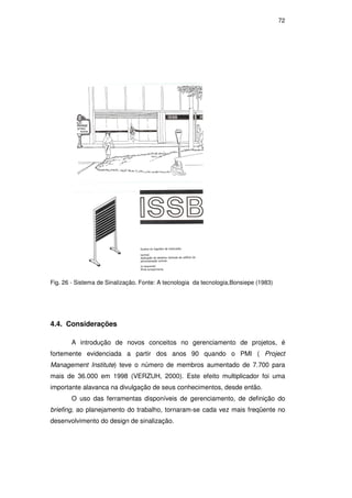 72
Fig. 26 - Sistema de Sinalização. Fonte: A tecnologia da tecnologia,Bonsiepe (1983)
4.4. Considerações
A introdução de novos conceitos no gerenciamento de projetos, é
fortemente evidenciada a partir dos anos 90 quando o PMI ( Project
Management Institute) teve o número de membros aumentado de 7.700 para
mais de 36.000 em 1998 (VERZUH, 2000). Este efeito multiplicador foi uma
importante alavanca na divulgação de seus conhecimentos, desde então.
O uso das ferramentas disponíveis de gerenciamento, de definição do
briefing, ao planejamento do trabalho, tornaram-se cada vez mais freqüente no
desenvolvimento do design de sinalização.
PUC-Rio-CertificaçãoDigitalNº0510328/CA
 