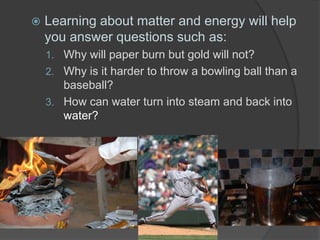  Learning about matter and energy will help
you answer questions such as:
1. Why will paper burn but gold will not?
2. Why is it harder to throw a bowling ball than a
baseball?
3. How can water turn into steam and back into
water?
 