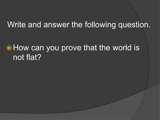 Write and answer the following question.
 How can you prove that the world is
not flat?
 