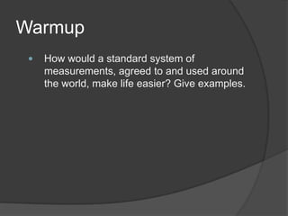 Warmup
 How would a standard system of
measurements, agreed to and used around
the world, make life easier? Give examples.
 