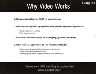 Why Video WorksWhy Video Works
“Visitors were 144% more likely to purchase after
seeing a product video.”
Adding product videos is a MUST for your industry:
1. Consumption of product page video has exploded; exponential growth in:
* Number of videos watched
* Time spent watching
2. Consumers now watch video on their laptops, phones and tablets.
3. Video increases your visitor-to-sale conversion rates by:
* Giving customers visual demonstration of the product
* Showcasing benefits and function
* Leveraging top search engines (boosting your overall SEO)
P2
 
