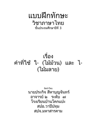 แบบฝึกทักษะ
วิชาภาษาไทย
ชั้นประถมศึกษาปีที่ 3
เรื่อง
คำาที่ใช้ ใ- (ไม้ม้วน) และ ไ-
(ไม้มลาย)
จัดทำาโดย
นายประกิจ สีหาบุญจันทร์
อาจารย์ ๒ ระดับ ๗
โรงเรียนบ้านโคกแปะ
สปอ.วาปีปทุม
สปจ.มหาสารคาม
 
