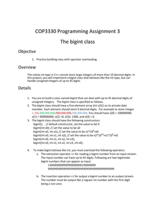COP3330 Programming Assignment 3 
The bigint class 
Objective 
1. Practice building class with operator overloading. 
Overview 
The native int type in C++ cannot store large integers of more than 10 decimal digits. In 
this project, you will implement a bigint class that behaves like the int type, but can 
handle unsigned integers of up to 45 digits. 
Details 
1. You are to build a class named bigint that can deal with up to 45 decimal digits of 
unsigned integers. The bigint class is specified as follows. 
2. The bigint class should have a five-element array (int v[5];) as its private date 
member. Each element should store 9 decimal digits. For example to store integer 
1,300,000,000,000,900,000,000,100,000,000. You should have v[0] = 100000000, 
v[1] = 900000000, v[2] =0, v[3]= 1300, and v[4] = 0. 
3. The bigint class should have the following constructors: 
bigint(); // default constructor, set the value to be 0 
bigint(int x0); // set the value to be x0 
bigint(int x0, int x1); // set the value to be x1*109+x0 
bigint(int x0, int x1, int x2); // set the value to be x2*1018+x1*109+x0 
bigint(int x0, int x1, int x2, int x3); 
bigint(int x0, int x1, int x2, int x3, int x4); 
4. To make bigint behave like int, you must overload the following operators 
a. The extraction operator >> for reading a bigint number from an input stream. 
The input number can have up to 45 digits. Following are two legitimate 
bigint numbers that can appear as input: 
1300000000000900000000100000000 
9999999999999999999999999999999999999999999 
b. The insertion operation << for output a bigint number to an output stream. 
The number must be output like a regular int number with the first digit 
being a non zero. 
 