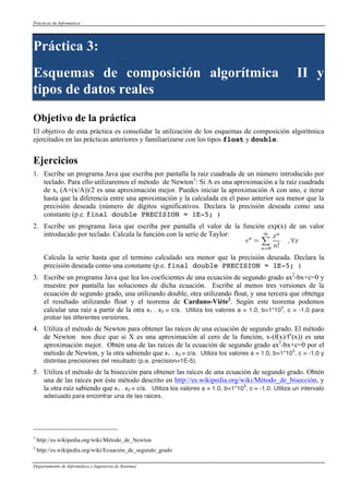 Prácticas de Informática 
Práctica 3: 
Esquemas de composición algorítmica II y 
tipos de datos reales 
Objetivo de la práctica 
El objetivo de esta práctica es consolidar la utilización de los esquemas de composición algorítmica 
ejercitados en las prácticas anteriores y familiarizarse con los tipos float y double. 
Ejercicios 
1. Escribe un programa Java que escriba por pantalla la raíz cuadrada de un número introducido por 
teclado. Para ello utilizaremos el método de Newton1: Si A es una aproximación a la raíz cuadrada 
de x, (A+(x/A))/2 es una aproximación mejor. Puedes iniciar la aproximación A con uno, e iterar 
hasta que la diferencia entre una aproximación y la calculada en el paso anterior sea menor que la 
precisión deseada (número de dígitos significativos. Declara la precisión deseada como una 
constante (p.e. final double PRECISION = 1E-5; ) 
2. Escribe un programa Java que escriba por pantalla el valor de la función exp(x) de un valor 
introducido por teclado. Calcula la función con la serie de Taylor: 
Calcula la serie hasta que el termino calculado sea menor que la precisión deseada. Declara la 
precisión deseada como una constante (p.e. final double PRECISION = 1E-5; ) 
3. Escribe un programa Java que lea los coeficientes de una ecuación de segundo grado ax2-bx+c=0 y 
muestre por pantalla las soluciones de dicha ecuación. Escribe al menos tres versiones de la 
ecuación de segundo grado, una utilizando double, otra utilizando float, y una tercera que obtenga 
el resultado utilizando float y el teorema de Cardano-Viète2. Según este teorema podemos 
calcular una raíz a partir de la otra x1 . x2 = c/a. Utiliza los valores a = 1.0, b=1*105, c = -1.0 para 
probar las diferentes versiones. 
4. Utiliza el método de Newton para obtener las raíces de una ecuación de segundo grado. El método 
de Newton nos dice que si X es una aproximación al cero de la función, x-(f(x)/f’(x)) es una 
aproximación mejor. Obtén una de las raíces de la ecuación de segundo grado ax2-bx+c=0 por el 
método de Newton, y la otra sabiendo que x1 . x2 = c/a. Utiliza los valores a = 1.0, b=1*105, c = -1.0 y 
distintas precisiones del resultado (p.e. precision=1E-5). 
5. Utiliza el método de la bisección para obtener las raíces de una ecuación de segundo grado. Obtén 
una de las raíces por éste método descrito en http://es.wikipedia.org/wiki/Método_de_bisección, y 
la otra raíz sabiendo que x1 . x2 = c/a. Utiliza los valores a = 1.0, b=1*105, c = -1.0. Utiliza un intervalo 
adecuado para encontrar una de las raices. 
1 http://es.wikipedia.org/wiki/Método_de_Newton 
2 http://es.wikipedia.org/wiki/Ecuación_de_segundo_grado 
Departamento de Informática e Ingeniería de Sistemas 
 