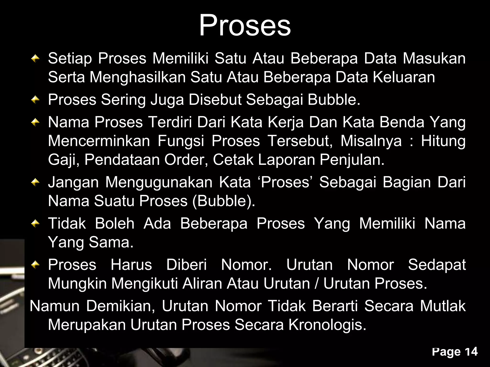 Powerpoint Templates
Page 14
Proses
Setiap Proses Memiliki Satu Atau Beberapa Data Masukan
Serta Menghasilkan Satu Atau Beberapa Data Keluaran
Proses Sering Juga Disebut Sebagai Bubble.
Nama Proses Terdiri Dari Kata Kerja Dan Kata Benda Yang
Mencerminkan Fungsi Proses Tersebut, Misalnya : Hitung
Gaji, Pendataan Order, Cetak Laporan Penjulan.
Jangan Mengugunakan Kata ‘Proses’ Sebagai Bagian Dari
Nama Suatu Proses (Bubble).
Tidak Boleh Ada Beberapa Proses Yang Memiliki Nama
Yang Sama.
Proses Harus Diberi Nomor. Urutan Nomor Sedapat
Mungkin Mengikuti Aliran Atau Urutan / Urutan Proses.
Namun Demikian, Urutan Nomor Tidak Berarti Secara Mutlak
Merupakan Urutan Proses Secara Kronologis.
 