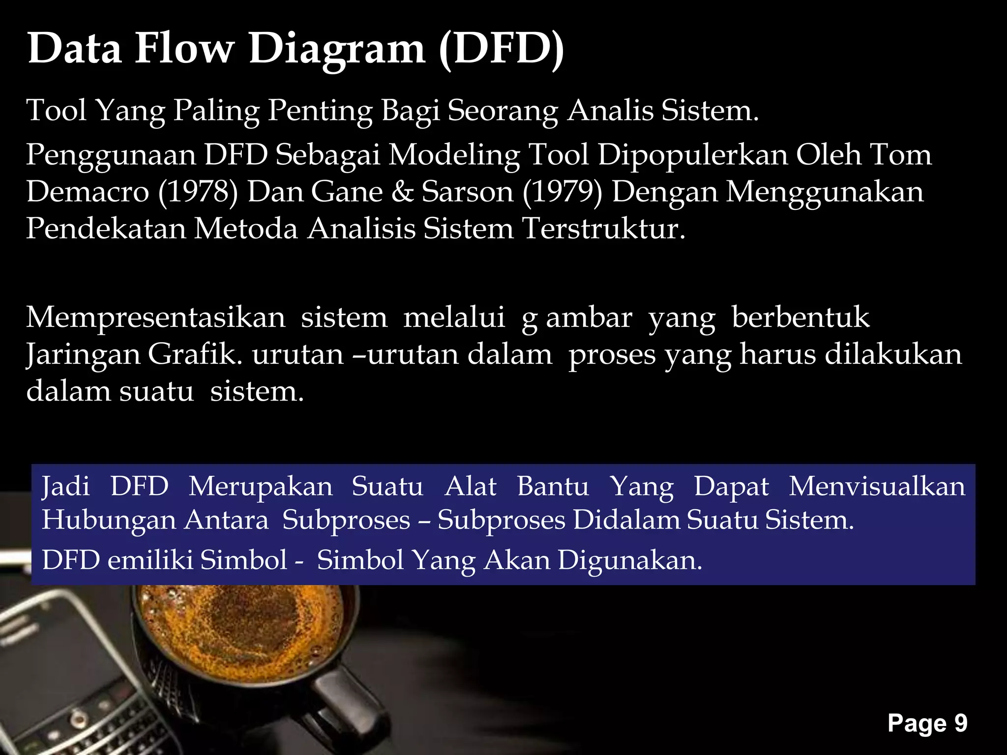 Powerpoint Templates
Page 9
Tool Yang Paling Penting Bagi Seorang Analis Sistem.
Penggunaan DFD Sebagai Modeling Tool Dipopulerkan Oleh Tom
Demacro (1978) Dan Gane & Sarson (1979) Dengan Menggunakan
Pendekatan Metoda Analisis Sistem Terstruktur.
Mempresentasikan sistem melalui g ambar yang berbentuk
Jaringan Grafik. urutan –urutan dalam proses yang harus dilakukan
dalam suatu sistem.
Data Flow Diagram (DFD)
Jadi DFD Merupakan Suatu Alat Bantu Yang Dapat Menvisualkan
Hubungan Antara Subproses – Subproses Didalam Suatu Sistem.
DFD emiliki Simbol - Simbol Yang Akan Digunakan.
 