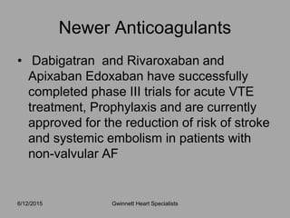 • Dabigatran and Rivaroxaban and
Apixaban Edoxaban have successfully
completed phase III trials for acute VTE
treatment, Prophylaxis and are currently
approved for the reduction of risk of stroke
and systemic embolism in patients with
non-valvular AF
Newer Anticoagulants
Gwinnett Heart Specialists6/12/2015
 