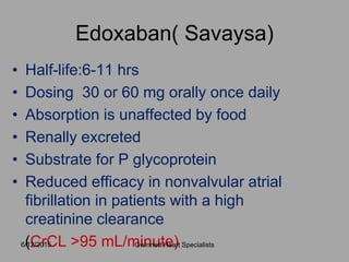 Edoxaban( Savaysa)
• Half-life:6-11 hrs
• Dosing 30 or 60 mg orally once daily
• Absorption is unaffected by food
• Renally excreted
• Substrate for P glycoprotein
• Reduced efficacy in nonvalvular atrial
fibrillation in patients with a high
creatinine clearance
(CrCL >95 mL/minute)6/12/2015 Gwinnett Heart Specialists
 