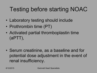 • Laboratory testing should include
• Prothrombin time (PT)
• Activated partial thromboplastin time
(aPTT),
• Serum creatinine, as a baseline and for
potential dose adjustment in the event of
renal insufficiency.
6/12/2015 Gwinnett Heart Specialists
Testing before starting NOAC
 