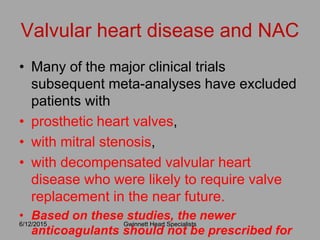 • Many of the major clinical trials
subsequent meta-analyses have excluded
patients with
• prosthetic heart valves,
• with mitral stenosis,
• with decompensated valvular heart
disease who were likely to require valve
replacement in the near future.
• Based on these studies, the newer
anticoagulants should not be prescribed for
6/12/2015 Gwinnett Heart Specialists
Valvular heart disease and NAC
 
