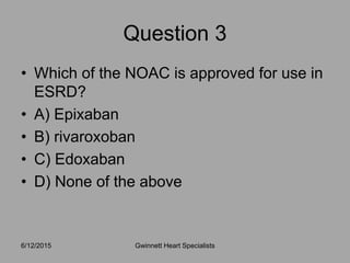 • Which of the NOAC is approved for use in
ESRD?
• A) Epixaban
• B) rivaroxoban
• C) Edoxaban
• D) None of the above
6/12/2015 Gwinnett Heart Specialists
Question 3
 